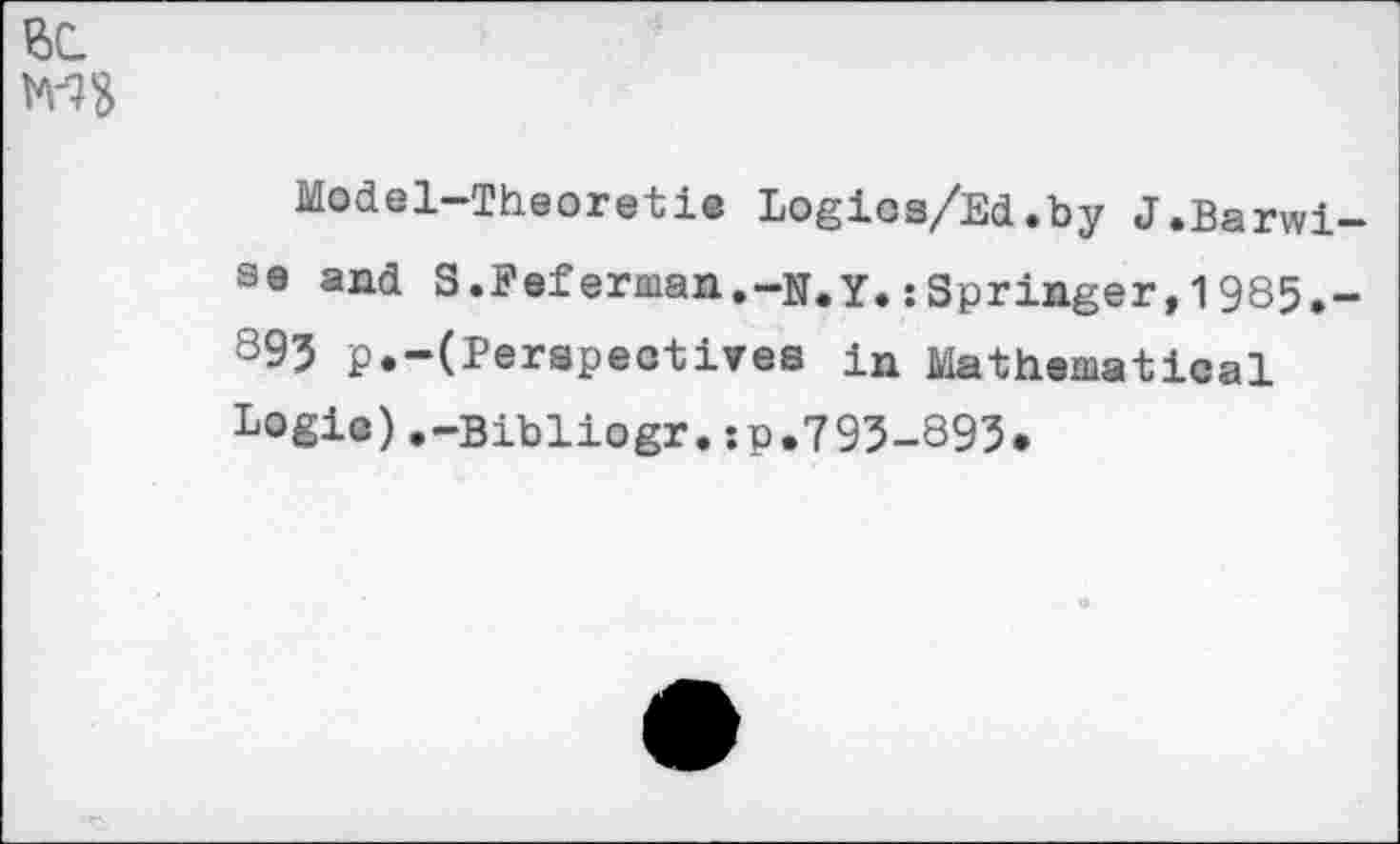 ﻿ВС.
MS
Model—Theoretic Logics/Ed.by J.Barwise and S.Feferman.-N.Y.;Springer,1985.-895 p.-(Perspectives in Mathematical Logie),-Bibliogr.:p.795-895.